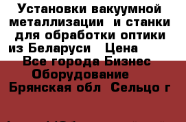 Установки вакуумной металлизации  и станки для обработки оптики из Беларуси › Цена ­ 100 - Все города Бизнес » Оборудование   . Брянская обл.,Сельцо г.